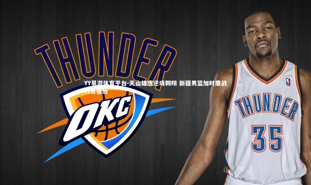 YY易游体育平台-天山雄鹰逆境翱翔 新疆男篮加时鏖战力克强敌