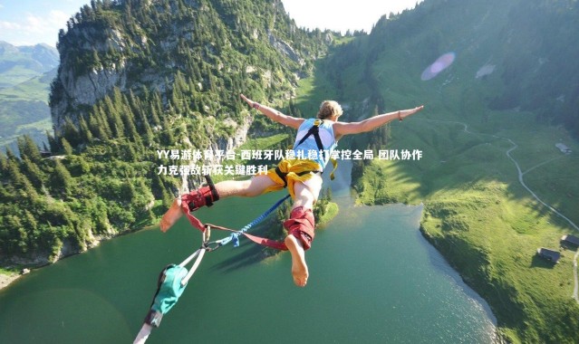 YY易游体育平台-西班牙队稳扎稳打掌控全局 团队协作力克强敌斩获关键胜利