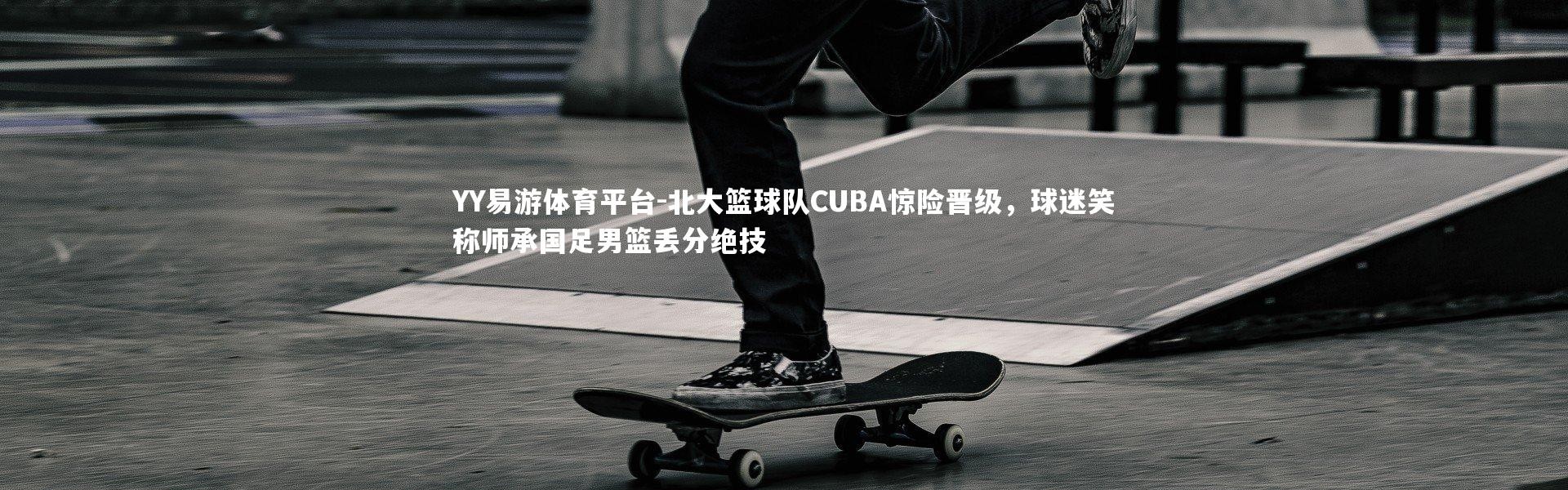 YY易游体育平台-北大篮球队CUBA惊险晋级，球迷笑称师承国足男篮丢分绝技