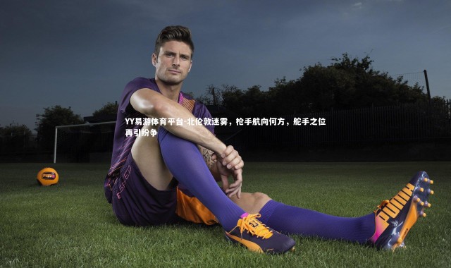 YY易游体育平台-北伦敦迷雾，枪手航向何方，舵手之位再引纷争