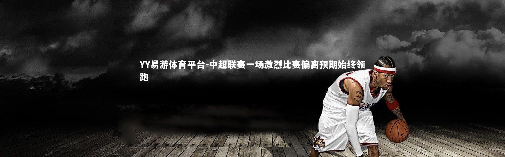 YY易游体育平台-中超联赛一场激烈比赛偏离预期始终领跑