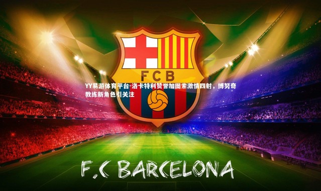 YY易游体育平台-洛卡特利赞誉加图索激情四射，博努奇教练新角色引关注