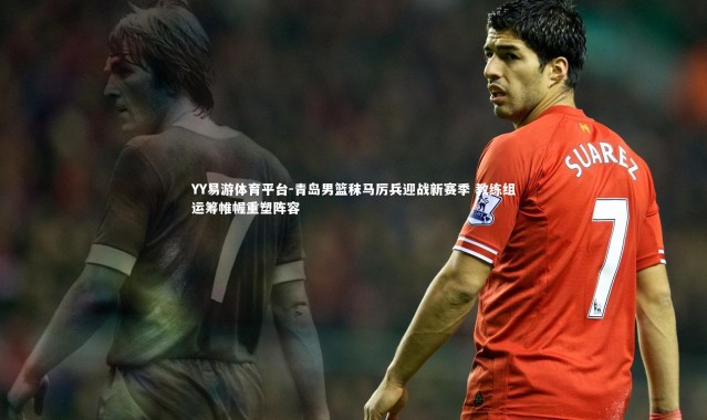 YY易游体育平台-青岛男篮秣马厉兵迎战新赛季 教练组运筹帷幄重塑阵容