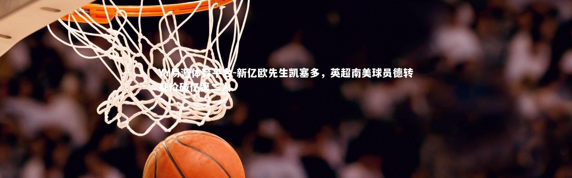 YY易游体育平台-新亿欧先生凯塞多，英超南美球员德转身价破亿第二人