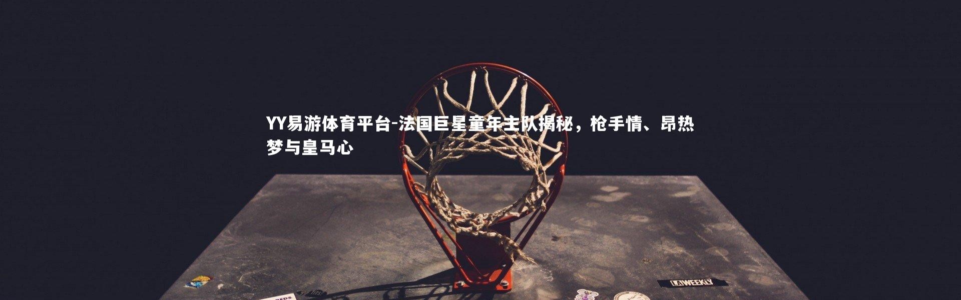 YY易游体育平台-法国巨星童年主队揭秘，枪手情、昂热梦与皇马心