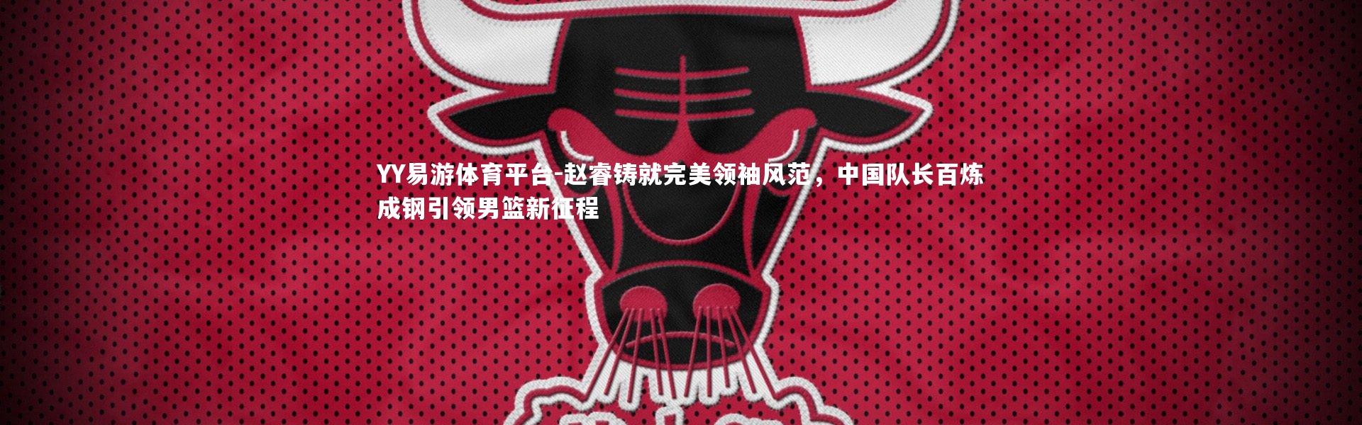 YY易游体育平台-赵睿铸就完美领袖风范，中国队长百炼成钢引领男篮新征程