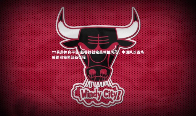 YY易游体育平台-赵睿铸就完美领袖风范，中国队长百炼成钢引领男篮新征程
